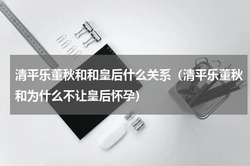 清平乐董秋和和皇后什么关系(清平乐董秋和为什么不让皇后怀孕)