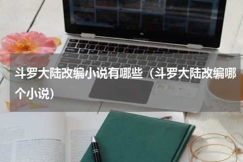 斗罗大陆改编小说有哪些(斗罗大陆改编哪个小说)