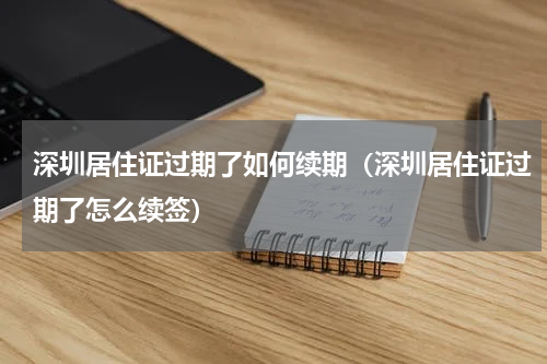 深圳居住证过期了如何续期(深圳居住证过期了怎么续签)