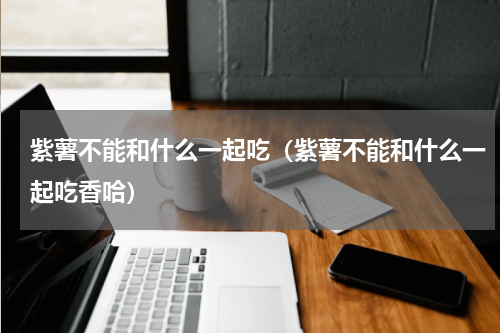 紫薯不能和什么一起吃(紫薯不能和什么一起吃香哈)