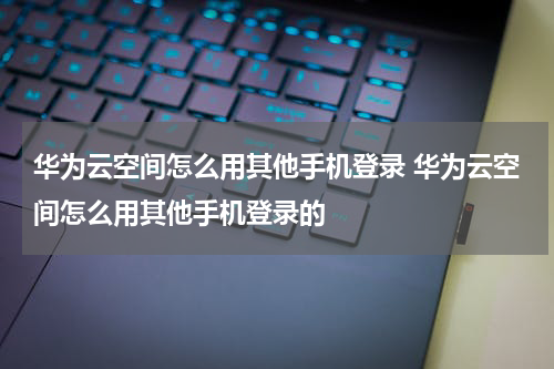 华为云空间怎么用其他手机登录 华为云空间怎么用其他手机登录的