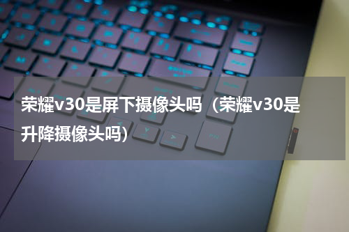 荣耀v30是屏下摄像头吗(荣耀v30是升降摄像头吗)