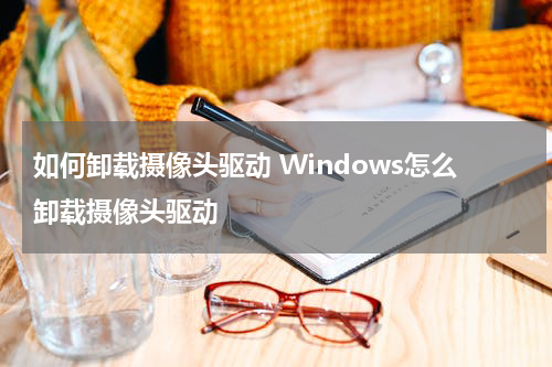 如何卸载摄像头驱动 Windows怎么卸载摄像头驱动
