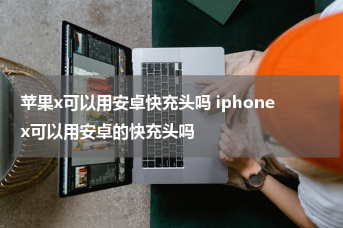 苹果x可以用安卓快充头吗 iphonex可以用安卓的快充头吗
