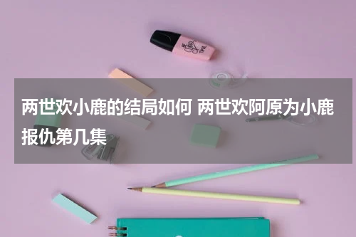 两世欢小鹿的结局如何 两世欢阿原为小鹿报仇第几集