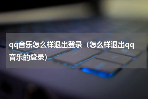 qq音乐怎么样退出登录(怎么样退出qq音乐的登录)
