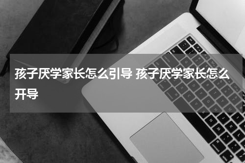 孩子厌学家长怎么引导 孩子厌学家长怎么开导