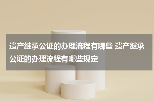 遗产继承公证的办理流程有哪些 遗产继承公证的办理流程有哪些规定