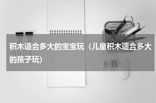 积木适合多大的宝宝玩(儿童积木适合多大的孩子玩)
