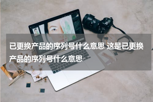已更换产品的序列号什么意思 这是已更换产品的序列号什么意思