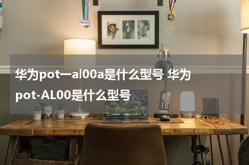 华为pot一al00a是什么型号 华为pot-AL00是什么型号