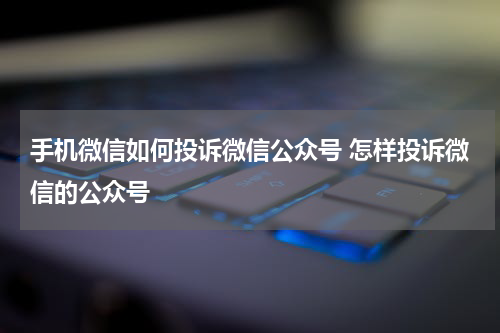 手机微信如何投诉微信公众号 怎样投诉微信的公众号