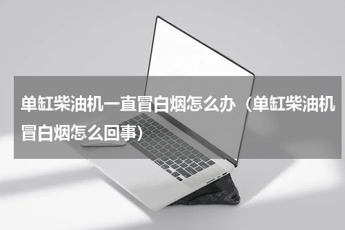 单缸柴油机一直冒白烟怎么办(单缸柴油机冒白烟怎么回事)