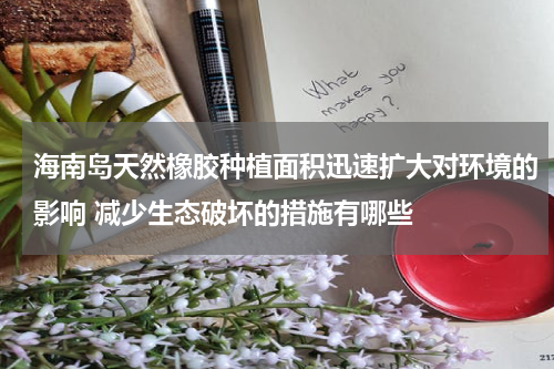 海南岛天然橡胶种植面积迅速扩大对环境的影响 减少生态破坏的措施有哪些