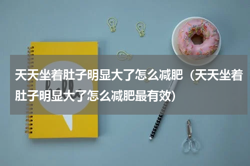 天天坐着肚子明显大了怎么减肥(天天坐着肚子明显大了怎么减肥最有效)
