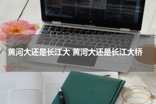黄河大还是长江大 黄河大还是长江大桥