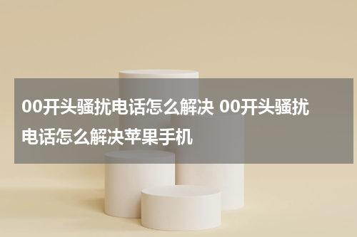 00开头骚扰电话怎么解决 00开头骚扰电话怎么解决苹果手机