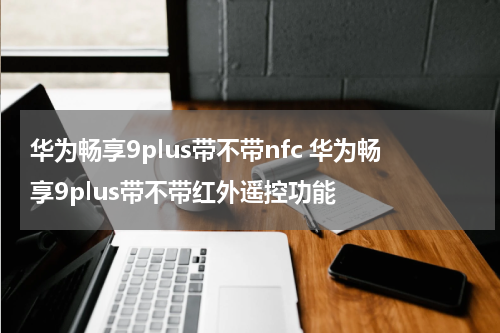 华为畅享9plus带不带nfc 华为畅享9plus带不带红外遥控功能