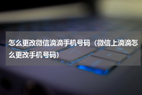 怎么更改微信滴滴手机号码(微信上滴滴怎么更改手机号码)