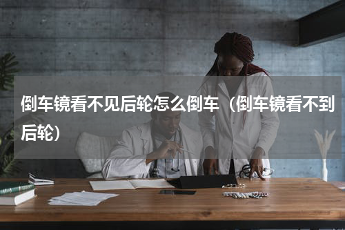 倒车镜看不见后轮怎么倒车(倒车镜看不到后轮)