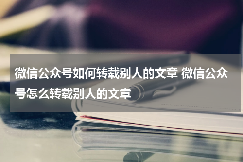 微信公众号如何转载别人的文章 微信公众号怎么转载别人的文章