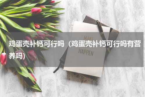 鸡蛋壳补钙可行吗(鸡蛋壳补钙可行吗有营养吗)