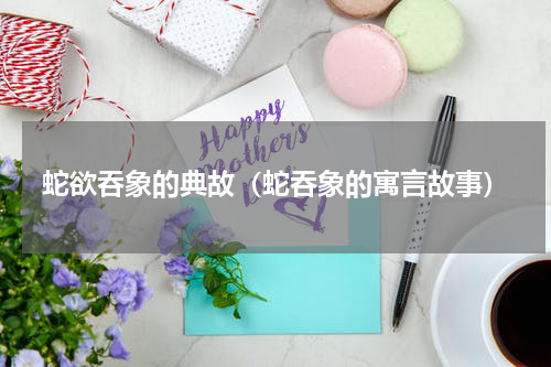 蛇欲吞象的典故(蛇吞象的寓言故事)