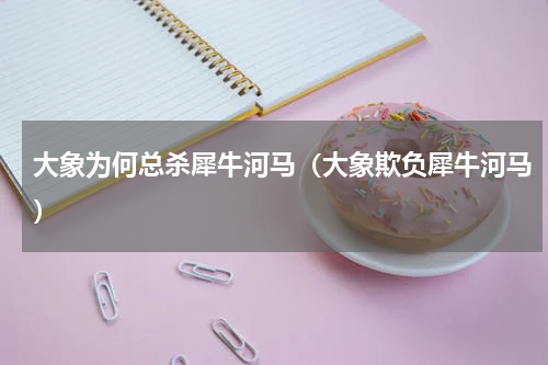 大象为何总杀犀牛河马(大象欺负犀牛河马)