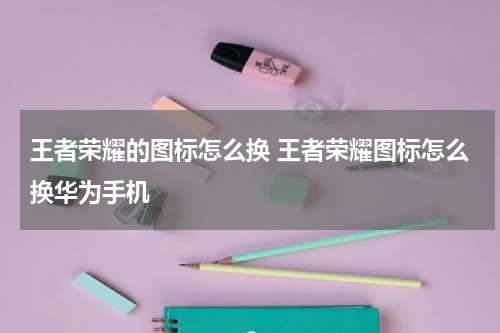 王者荣耀的图标怎么换 王者荣耀图标怎么换华为手机