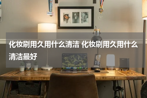 化妆刷用久用什么清洁 化妆刷用久用什么清洁最好