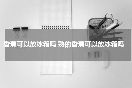 香蕉可以放冰箱吗 熟的香蕉可以放冰箱吗