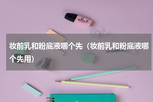 妆前乳和粉底液哪个先(妆前乳和粉底液哪个先用)