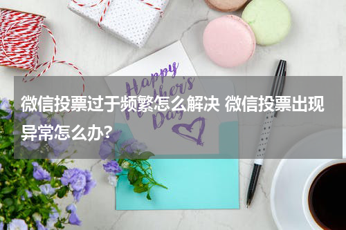 微信投票过于频繁怎么解决 微信投票出现异常怎么办?