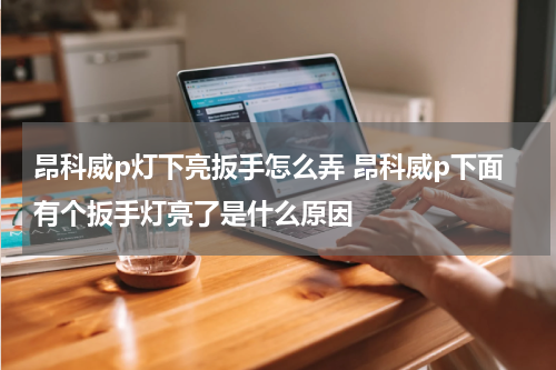 昂科威p灯下亮扳手怎么弄 昂科威p下面有个扳手灯亮了是什么原因