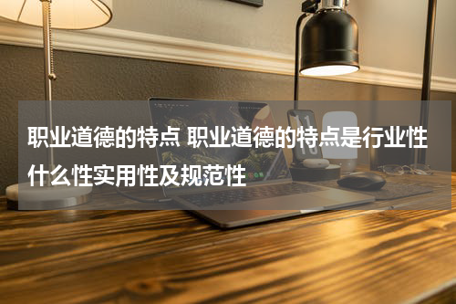 职业道德的特点 职业道德的特点是行业性什么性实用性及规范性