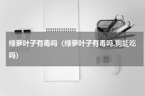 绿萝叶子有毒吗(绿萝叶子有毒吗,狗能吃吗)