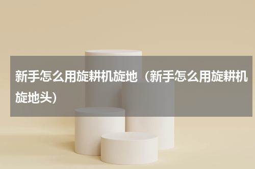 新手怎么用旋耕机旋地(新手怎么用旋耕机旋地头)