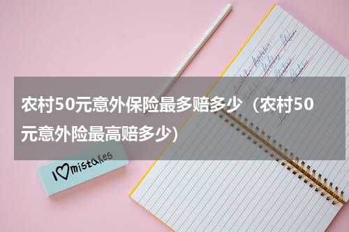 农村50元意外保险最多赔多少(农村50元意外险最高赔多少)