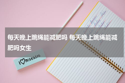 每天晚上跳绳能减肥吗 每天晚上跳绳能减肥吗女生