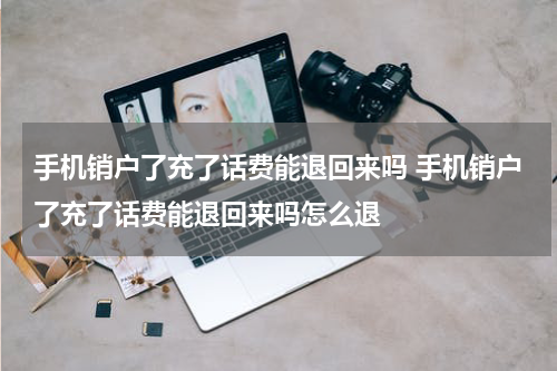 手机销户了充了话费能退回来吗 手机销户了充了话费能退回来吗怎么退