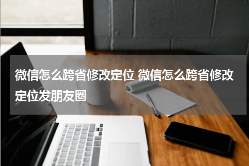 微信怎么跨省修改定位 微信怎么跨省修改定位发朋友圈