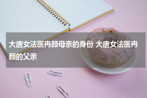 大唐女法医冉颜母亲的身份 大唐女法医冉颜的父亲