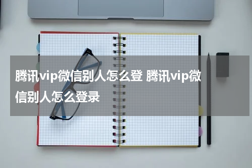 腾讯vip微信别人怎么登 腾讯vip微信别人怎么登录
