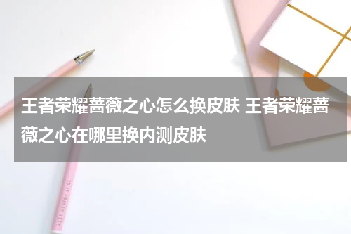 王者荣耀蔷薇之心怎么换皮肤 王者荣耀蔷薇之心在哪里换内测皮肤