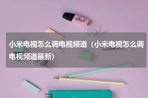 小米电视怎么调电视频道(小米电视怎么调电视频道最新)