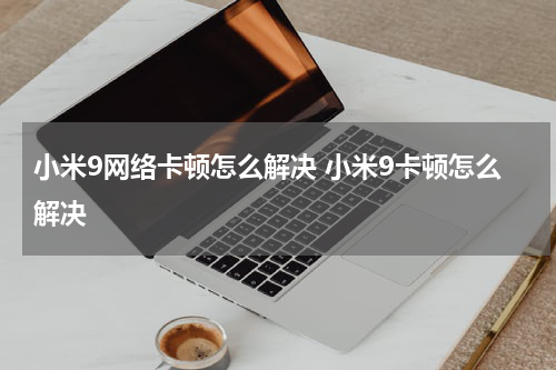 小米9网络卡顿怎么解决 小米9卡顿怎么解决