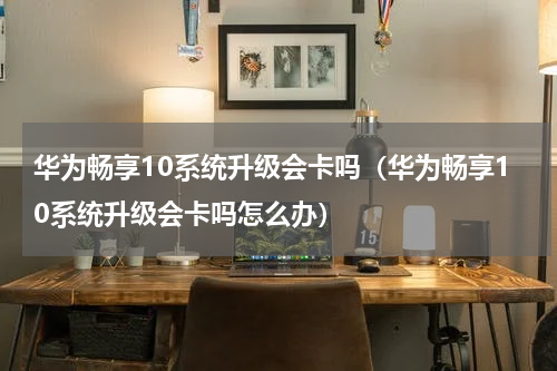 华为畅享10系统升级会卡吗（华为畅享10系统升级会卡吗怎么办）