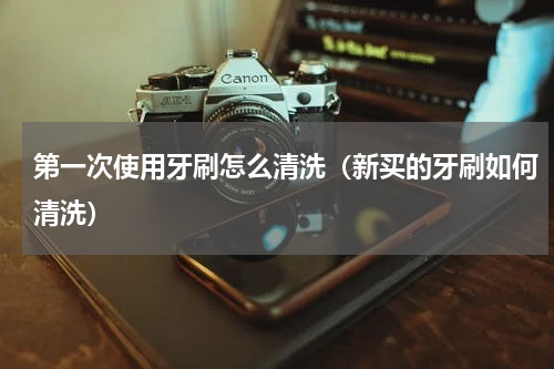 第一次使用牙刷怎么清洗(新买的牙刷如何清洗)