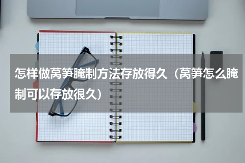 怎样做莴笋腌制方法存放得久(莴笋怎么腌制可以存放很久)