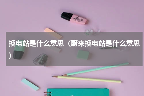 换电站是什么意思(蔚来换电站是什么意思)